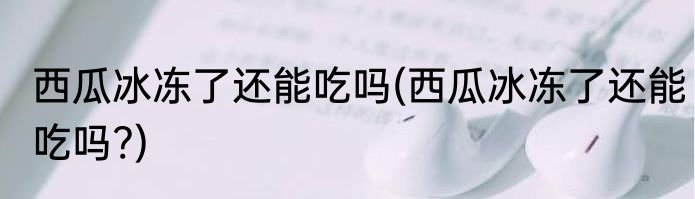 西瓜冰冻了还能吃吗(西瓜冰冻了还能吃吗?)