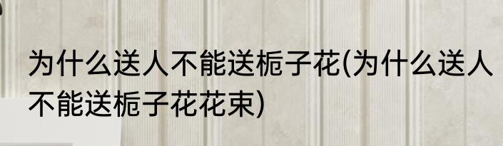 为什么送人不能送栀子花(为什么送人不能送栀子花花束)
