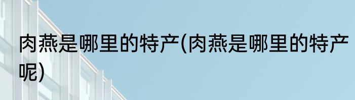 肉燕是哪里的特产(肉燕是哪里的特产呢)