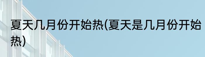 夏天几月份开始热(夏天是几月份开始热)