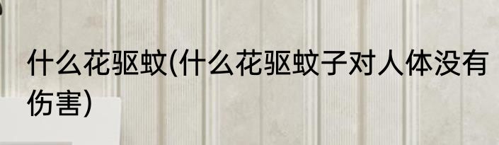 什么花驱蚊(什么花驱蚊子对人体没有伤害)