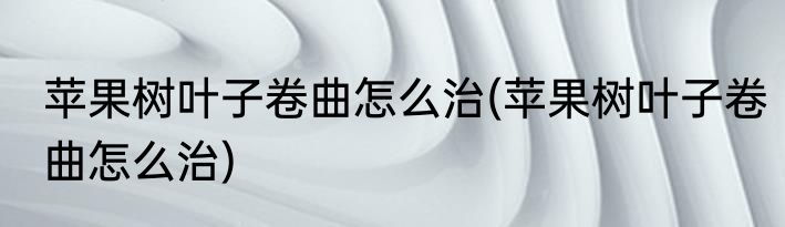 苹果树叶子卷曲怎么治(苹果树叶子卷曲怎么治)