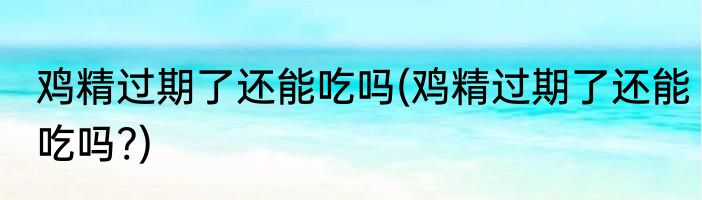 鸡精过期了还能吃吗(鸡精过期了还能吃吗?)