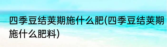 四季豆结荚期施什么肥(四季豆结荚期施什么肥料)