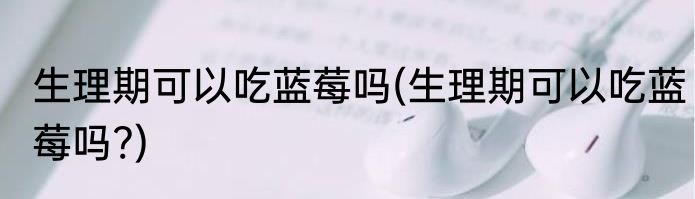 生理期可以吃蓝莓吗(生理期可以吃蓝莓吗?)