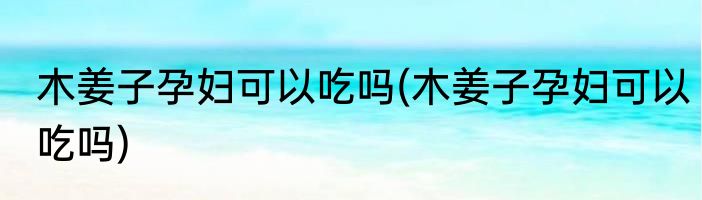 木姜子孕妇可以吃吗(木姜子孕妇可以吃吗)