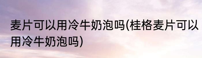 麦片可以用冷牛奶泡吗(桂格麦片可以用冷牛奶泡吗)