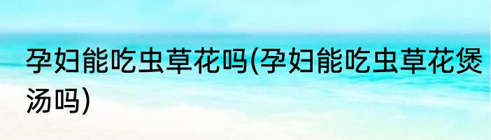 孕妇能吃虫草花吗(孕妇能吃虫草花煲汤吗)