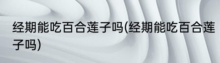 经期能吃百合莲子吗(经期能吃百合莲子吗)