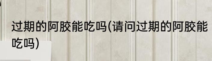 过期的阿胶能吃吗(请问过期的阿胶能吃吗)