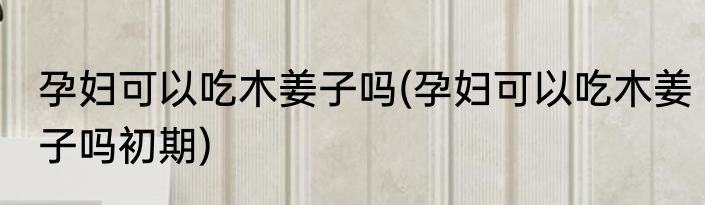 孕妇可以吃木姜子吗(孕妇可以吃木姜子吗初期)