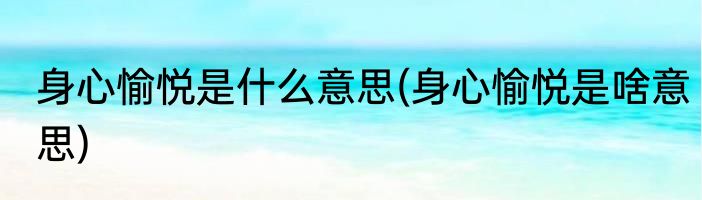 身心愉悦是什么意思(身心愉悦是啥意思)