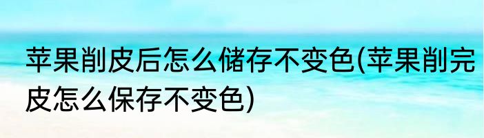 苹果削皮后怎么储存不变色(苹果削完皮怎么保存不变色)