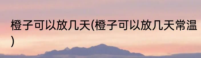 橙子可以放几天(橙子可以放几天常温)