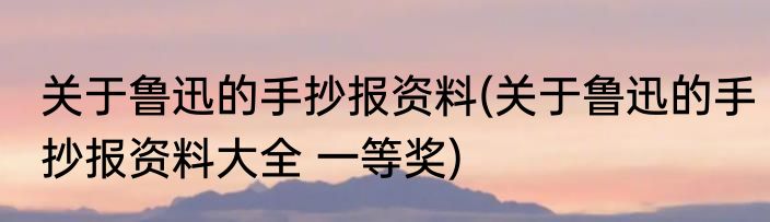关于鲁迅的手抄报资料(关于鲁迅的手抄报资料大全 一等奖)