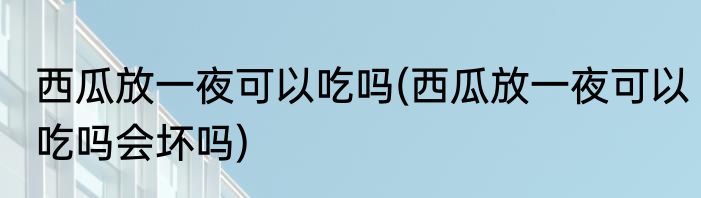 西瓜放一夜可以吃吗(西瓜放一夜可以吃吗会坏吗)