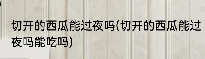 切开的西瓜能过夜吗(切开的西瓜能过夜吗能吃吗)