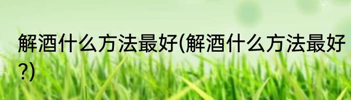 解酒什么方法最好(解酒什么方法最好?)