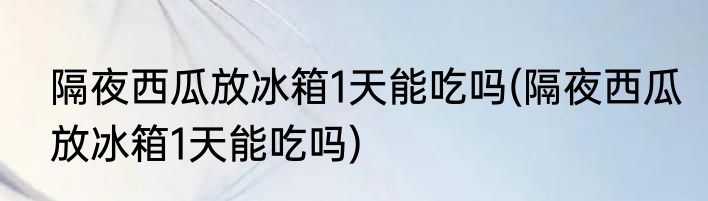 隔夜西瓜放冰箱1天能吃吗(隔夜西瓜放冰箱1天能吃吗)