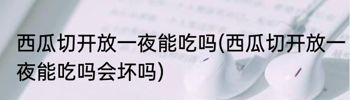 西瓜切开放一夜能吃吗(西瓜切开放一夜能吃吗会坏吗)