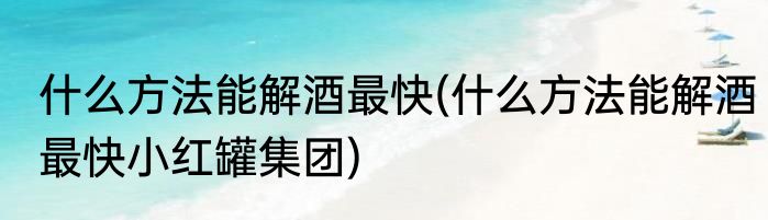 什么方法能解酒最快(什么方法能解酒最快小红罐集团)