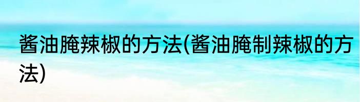 酱油腌辣椒的方法(酱油腌制辣椒的方法)