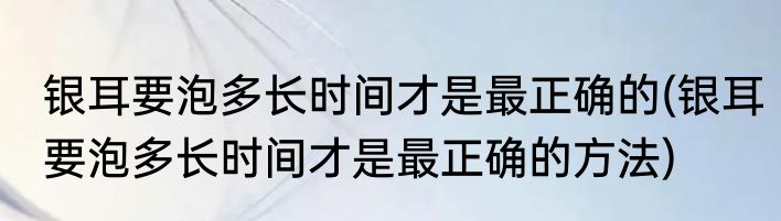 银耳要泡多长时间才是最正确的(银耳要泡多长时间才是最正确的方法)