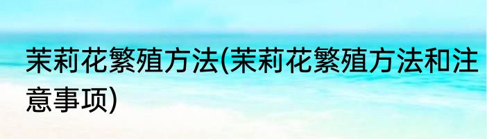 茉莉花繁殖方法(茉莉花繁殖方法和注意事项)