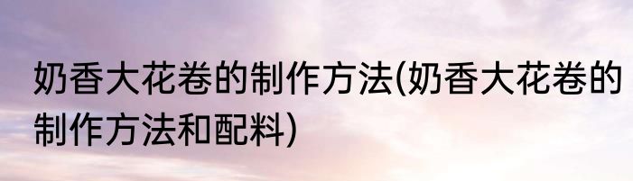 奶香大花卷的制作方法(奶香大花卷的制作方法和配料)