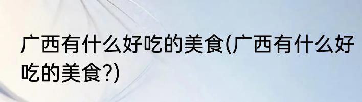 广西有什么好吃的美食(广西有什么好吃的美食?)