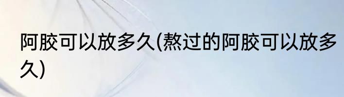 阿胶可以放多久(熬过的阿胶可以放多久)