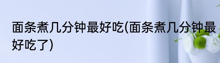 面条煮几分钟最好吃(面条煮几分钟最好吃了)
