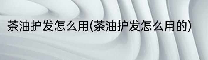 茶油护发怎么用(茶油护发怎么用的)