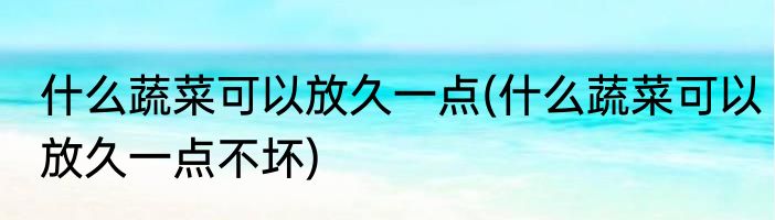 什么蔬菜可以放久一点(什么蔬菜可以放久一点不坏)