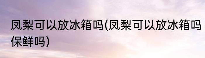 凤梨可以放冰箱吗(凤梨可以放冰箱吗保鲜吗)
