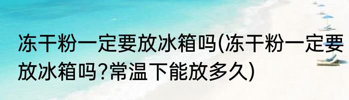 冻干粉一定要放冰箱吗(冻干粉一定要放冰箱吗?常温下能放多久)