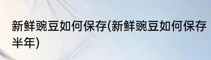 新鲜豌豆如何保存(新鲜豌豆如何保存半年)