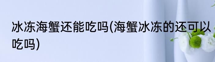 冰冻海蟹还能吃吗(海蟹冰冻的还可以吃吗)
