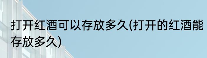 打开红酒可以存放多久(打开的红酒能存放多久)