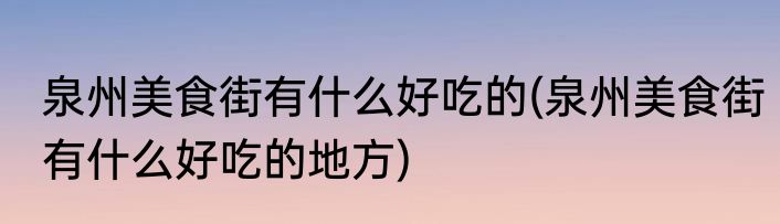 泉州美食街有什么好吃的(泉州美食街有什么好吃的地方)