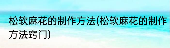 松软麻花的制作方法(松软麻花的制作方法窍门)