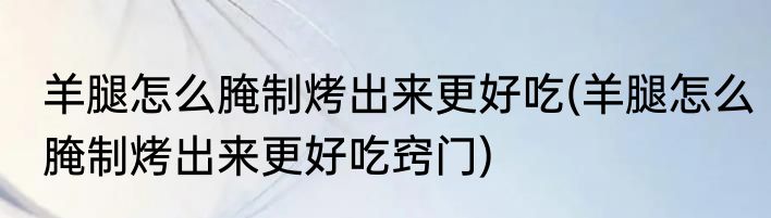 羊腿怎么腌制烤出来更好吃(羊腿怎么腌制烤出来更好吃窍门)