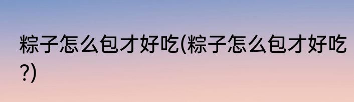 粽子怎么包才好吃(粽子怎么包才好吃?)