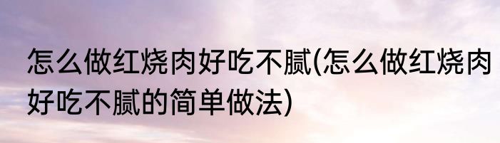 怎么做红烧肉好吃不腻(怎么做红烧肉好吃不腻的简单做法)