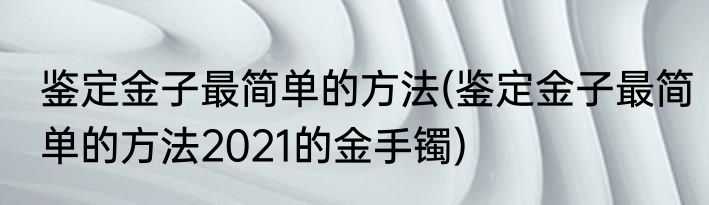 鉴定金子最简单的方法(鉴定金子最简单的方法2021的金手镯)
