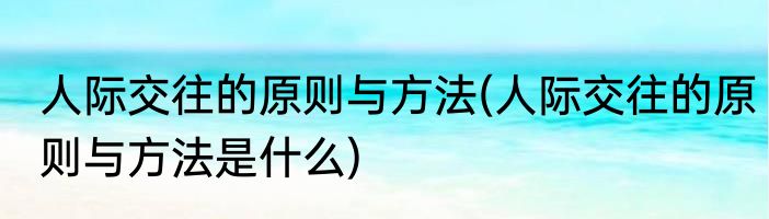 人际交往的原则与方法(人际交往的原则与方法是什么)