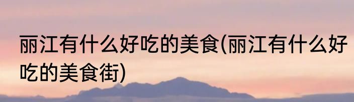 丽江有什么好吃的美食(丽江有什么好吃的美食街)