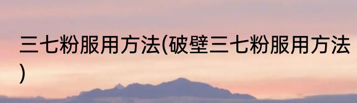三七粉服用方法(破壁三七粉服用方法)
