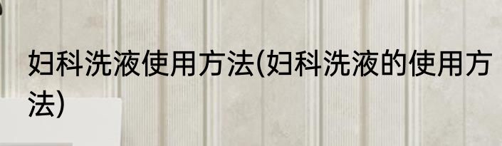 妇科洗液使用方法(妇科洗液的使用方法)