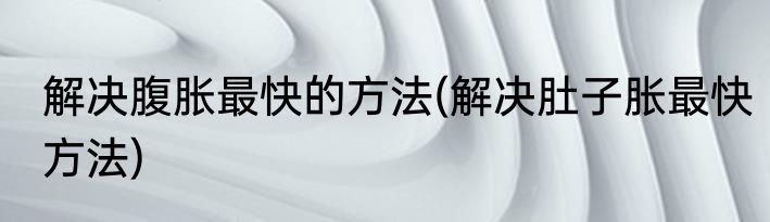 解决腹胀最快的方法(解决肚子胀最快方法)